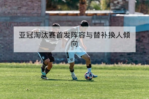 亚冠淘汰赛首发阵容与替补换人倾向