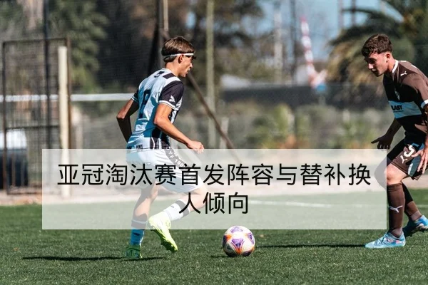 亚冠淘汰赛首发阵容与替补换人倾向